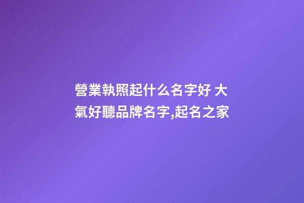 營業執照起什么名字好 大氣好聽品牌名字,起名之家